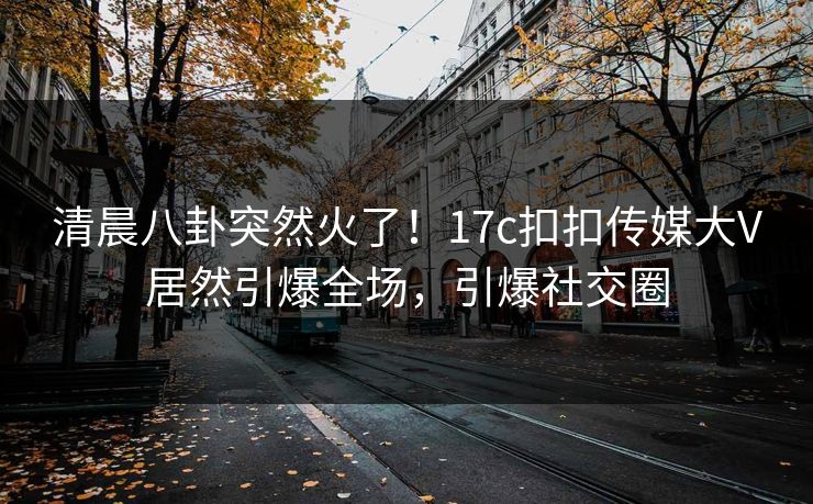 清晨八卦突然火了！17c扣扣传媒大V居然引爆全场，引爆社交圈
