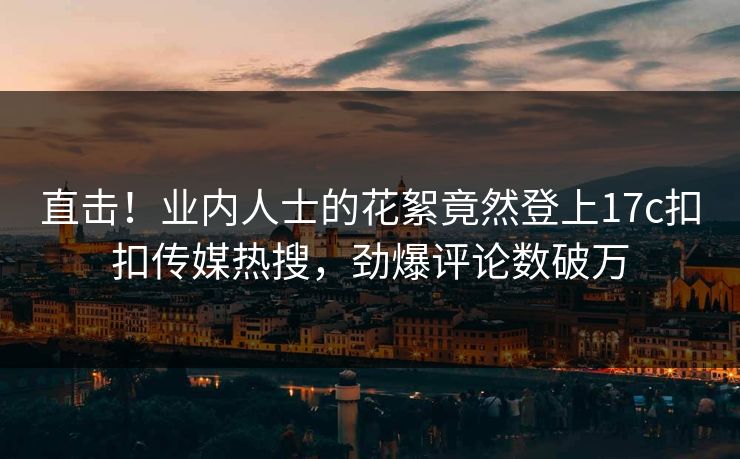 直击！业内人士的花絮竟然登上17c扣扣传媒热搜，劲爆评论数破万