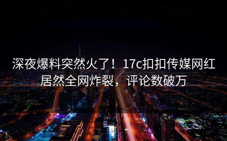 深夜爆料突然火了！17c扣扣传媒网红居然全网炸裂，评论数破万