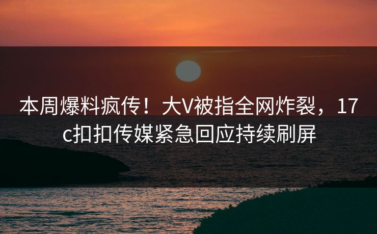本周爆料疯传！大V被指全网炸裂，17c扣扣传媒紧急回应持续刷屏