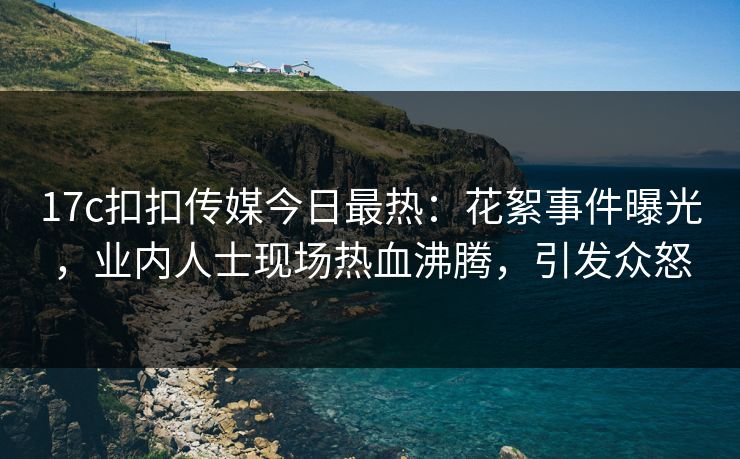17c扣扣传媒今日最热：花絮事件曝光，业内人士现场热血沸腾，引发众怒