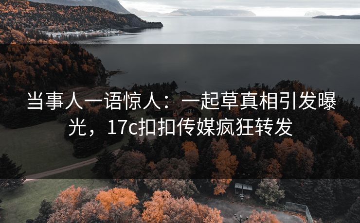 当事人一语惊人：一起草真相引发曝光，17c扣扣传媒疯狂转发