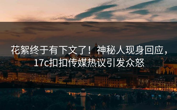 花絮终于有下文了！神秘人现身回应，17c扣扣传媒热议引发众怒