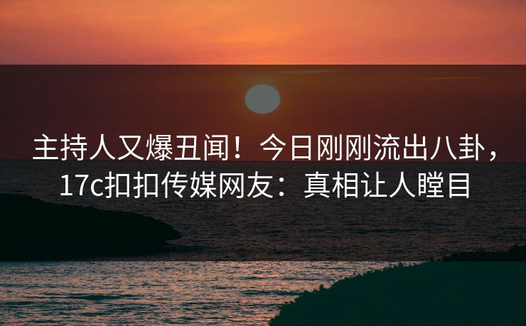 主持人又爆丑闻！今日刚刚流出八卦，17c扣扣传媒网友：真相让人瞠目