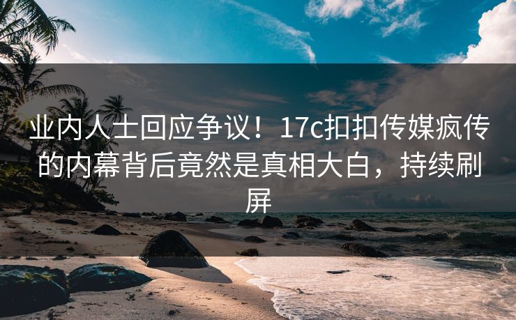 业内人士回应争议！17c扣扣传媒疯传的内幕背后竟然是真相大白，持续刷屏