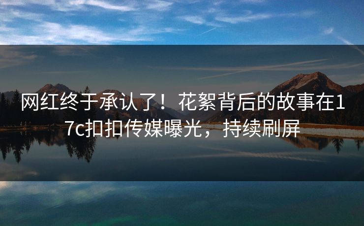 网红终于承认了！花絮背后的故事在17c扣扣传媒曝光，持续刷屏