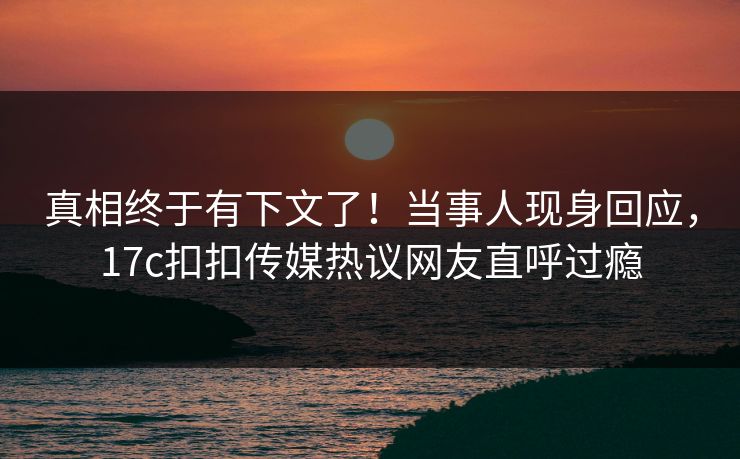 真相终于有下文了！当事人现身回应，17c扣扣传媒热议网友直呼过瘾