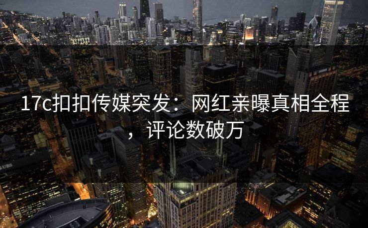 17c扣扣传媒突发：网红亲曝真相全程，评论数破万