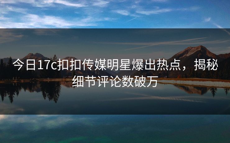 今日17c扣扣传媒明星爆出热点，揭秘细节评论数破万