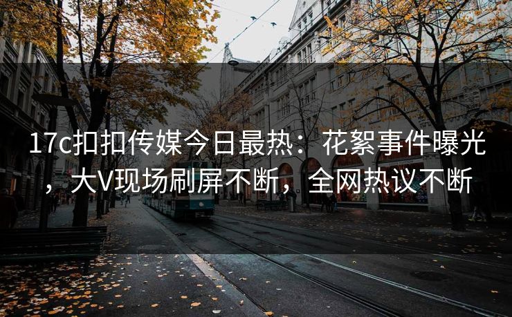 17c扣扣传媒今日最热：花絮事件曝光，大V现场刷屏不断，全网热议不断