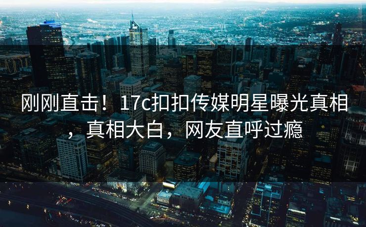 刚刚直击！17c扣扣传媒明星曝光真相，真相大白，网友直呼过瘾