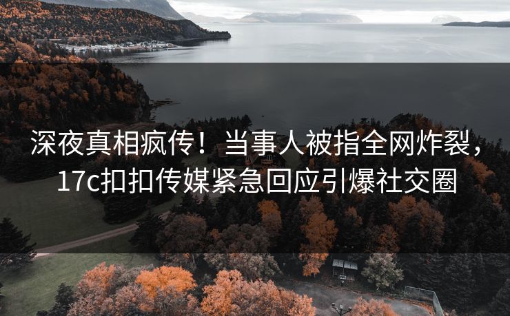 深夜真相疯传！当事人被指全网炸裂，17c扣扣传媒紧急回应引爆社交圈