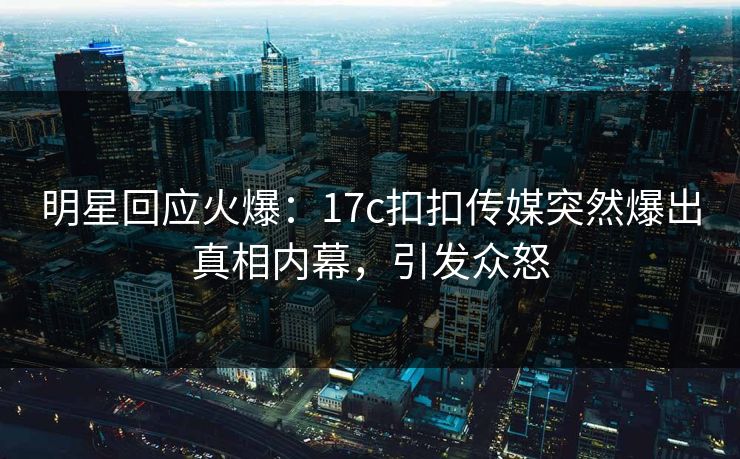 明星回应火爆：17c扣扣传媒突然爆出真相内幕，引发众怒