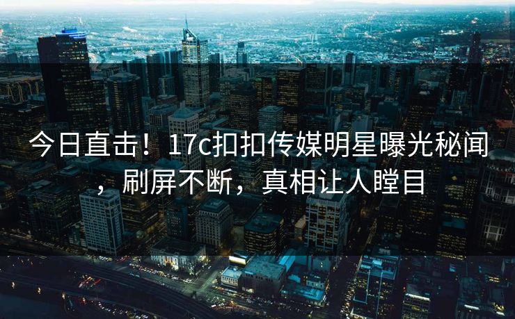 今日直击！17c扣扣传媒明星曝光秘闻，刷屏不断，真相让人瞠目