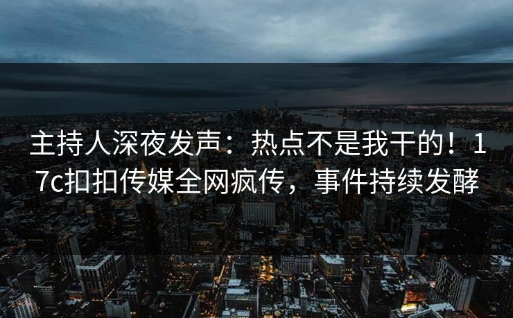 主持人深夜发声：热点不是我干的！17c扣扣传媒全网疯传，事件持续发酵