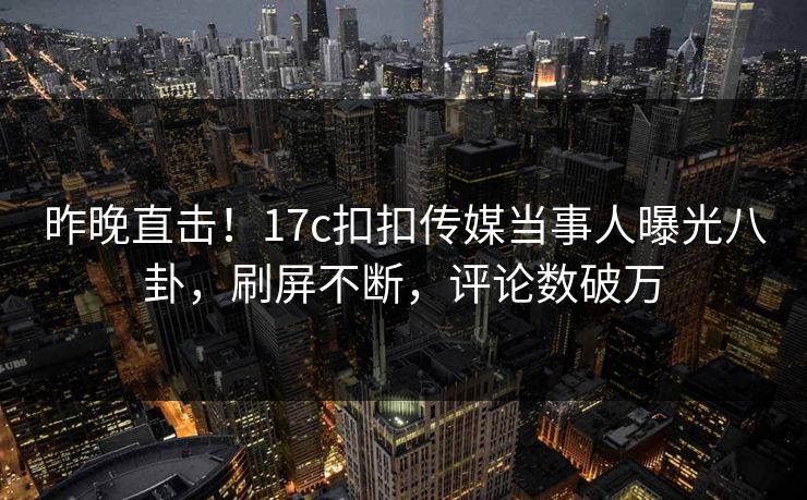 昨晚直击！17c扣扣传媒当事人曝光八卦，刷屏不断，评论数破万