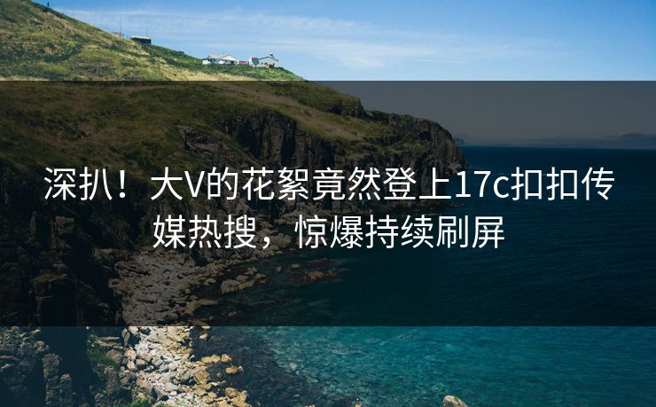 深扒！大V的花絮竟然登上17c扣扣传媒热搜，惊爆持续刷屏