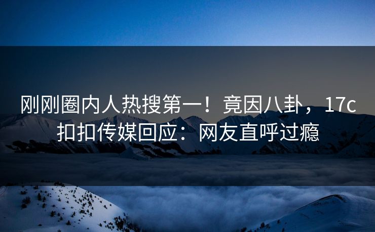 刚刚圈内人热搜第一！竟因八卦，17c扣扣传媒回应：网友直呼过瘾