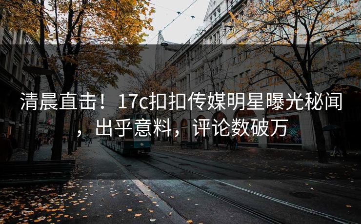 清晨直击！17c扣扣传媒明星曝光秘闻，出乎意料，评论数破万