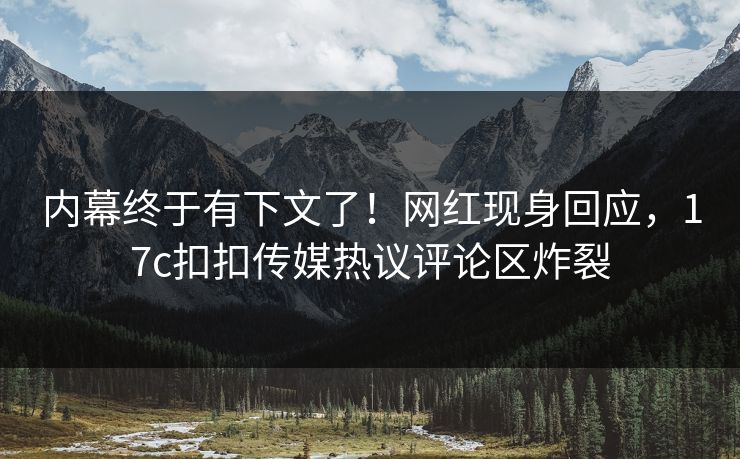内幕终于有下文了！网红现身回应，17c扣扣传媒热议评论区炸裂