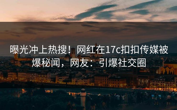 曝光冲上热搜！网红在17c扣扣传媒被爆秘闻，网友：引爆社交圈