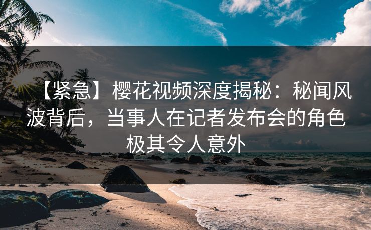 【紧急】樱花视频深度揭秘：秘闻风波背后，当事人在记者发布会的角色极其令人意外