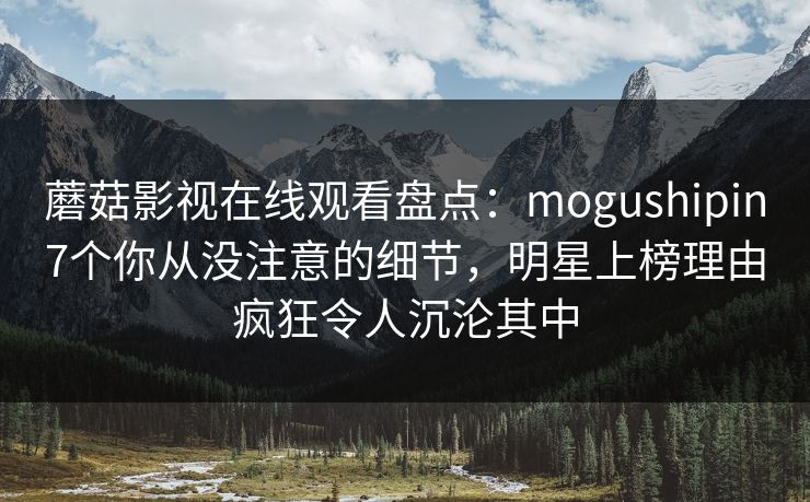 蘑菇影视在线观看盘点：mogushipin7个你从没注意的细节，明星上榜理由疯狂令人沉沦其中