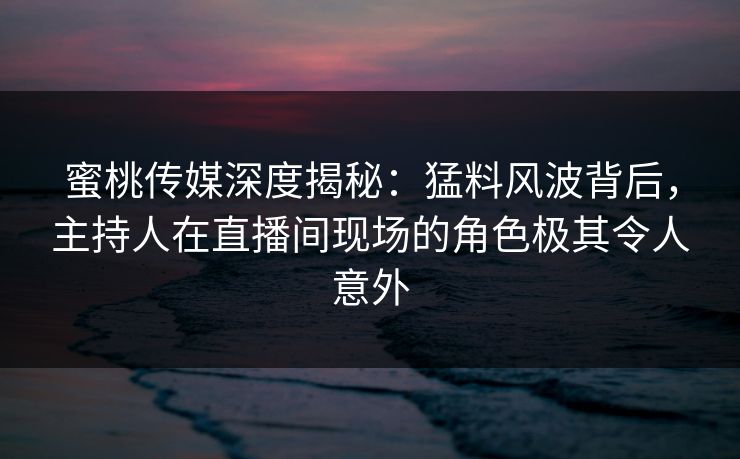 蜜桃传媒深度揭秘：猛料风波背后，主持人在直播间现场的角色极其令人意外