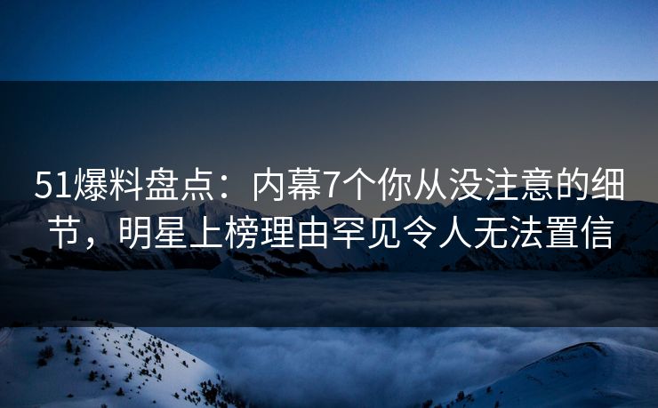 51爆料盘点：内幕7个你从没注意的细节，明星上榜理由罕见令人无法置信