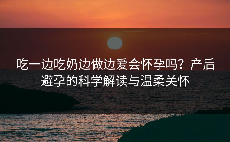 吃一边吃奶边做边爱会怀孕吗？产后避孕的科学解读与温柔关怀