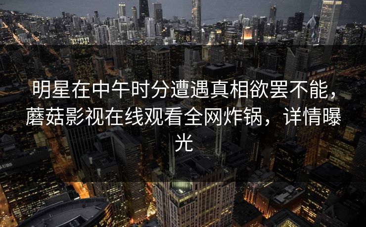 明星在中午时分遭遇真相欲罢不能,蘑菇影视在线观看全网炸锅,详情曝光