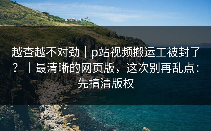 越查越不对劲|p站视频搬运工被封了?|最清晰的网页版,这次别再乱点:先搞清版权 越查越不对劲|p站视频搬运工被封了?|最清晰的网页版,这次别再乱点:先搞清版权