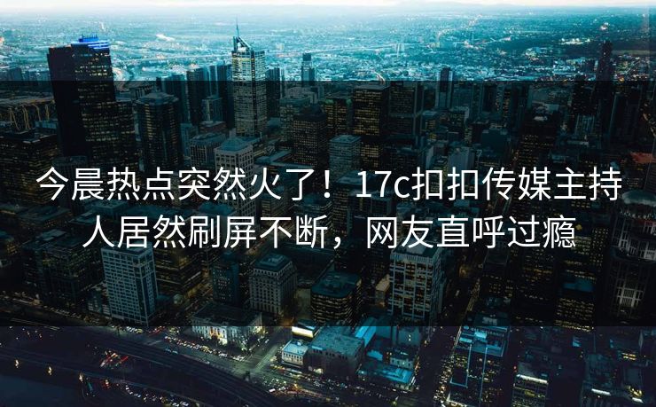 今晨热点突然火了！17c扣扣传媒主持人居然刷屏不断，网友直呼过瘾