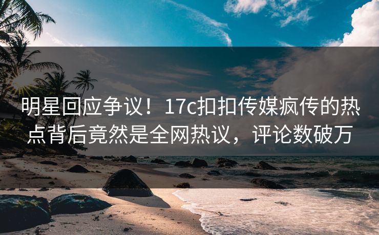 明星回应争议！17c扣扣传媒疯传的热点背后竟然是全网热议，评论数破万