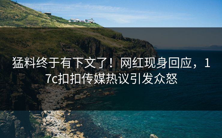 猛料终于有下文了！网红现身回应，17c扣扣传媒热议引发众怒