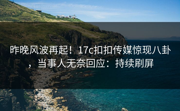 昨晚风波再起！17c扣扣传媒惊现八卦，当事人无奈回应：持续刷屏
