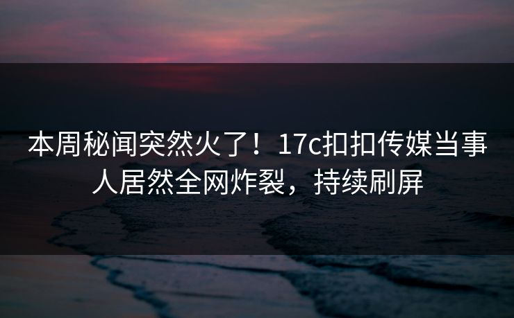 本周秘闻突然火了！17c扣扣传媒当事人居然全网炸裂，持续刷屏