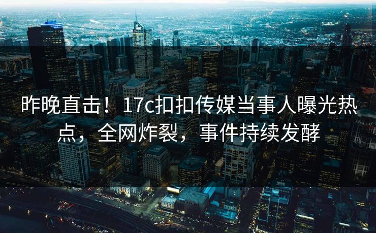 昨晚直击！17c扣扣传媒当事人曝光热点，全网炸裂，事件持续发酵