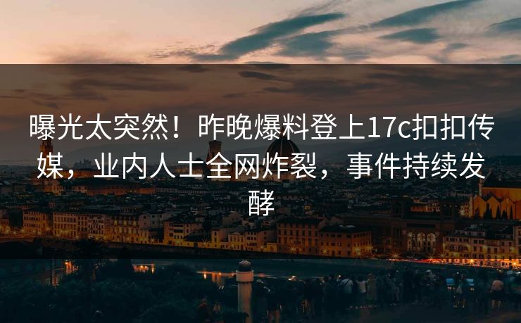 曝光太突然！昨晚爆料登上17c扣扣传媒，业内人士全网炸裂，事件持续发酵