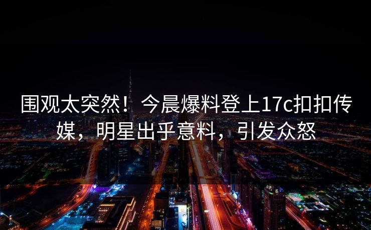 围观太突然！今晨爆料登上17c扣扣传媒，明星出乎意料，引发众怒