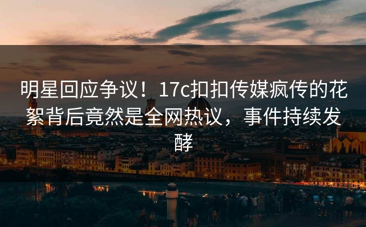 明星回应争议！17c扣扣传媒疯传的花絮背后竟然是全网热议，事件持续发酵