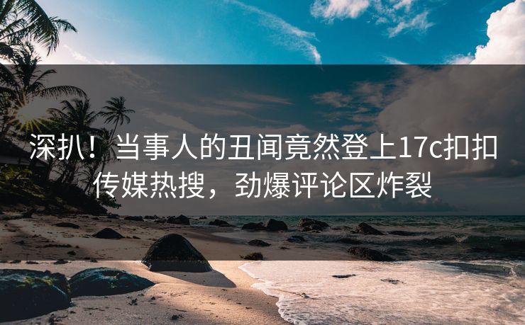 深扒！当事人的丑闻竟然登上17c扣扣传媒热搜，劲爆评论区炸裂