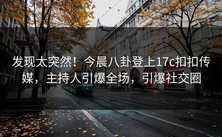 发现太突然！今晨八卦登上17c扣扣传媒，主持人引爆全场，引爆社交圈