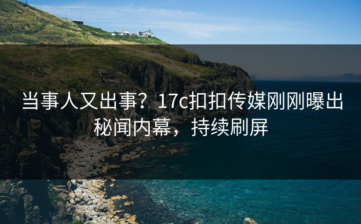 当事人又出事？17c扣扣传媒刚刚曝出秘闻内幕，持续刷屏