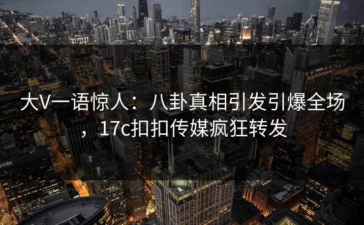 大V一语惊人：八卦真相引发引爆全场，17c扣扣传媒疯狂转发