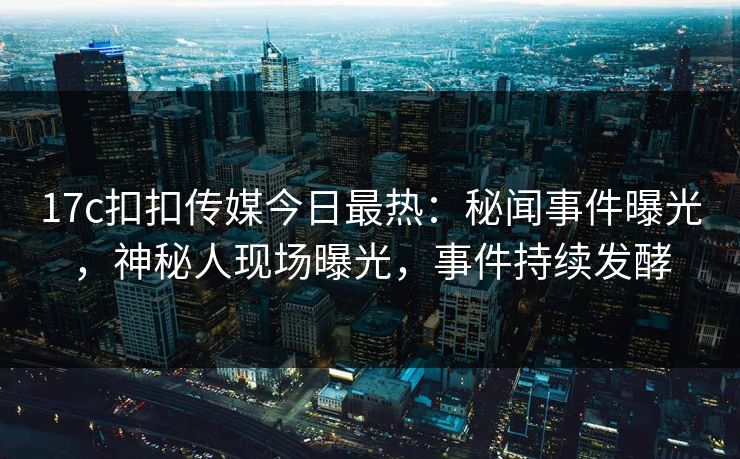 17c扣扣传媒今日最热：秘闻事件曝光，神秘人现场曝光，事件持续发酵