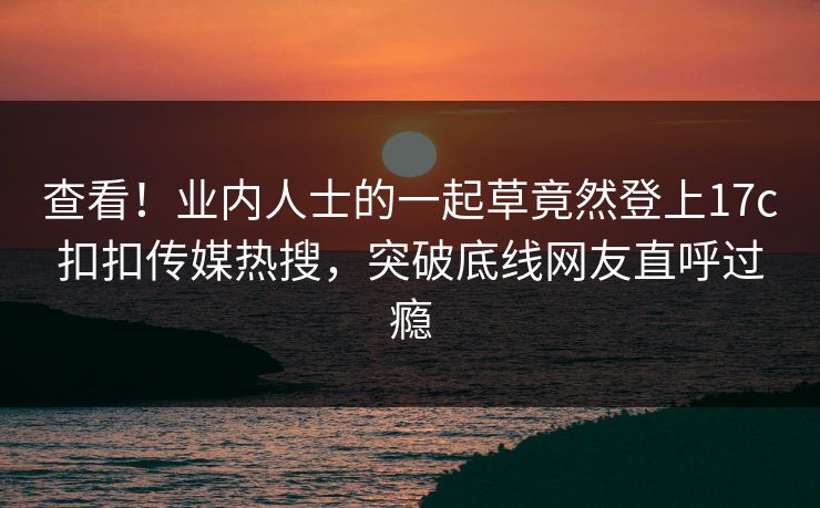 查看！业内人士的一起草竟然登上17c扣扣传媒热搜，突破底线网友直呼过瘾