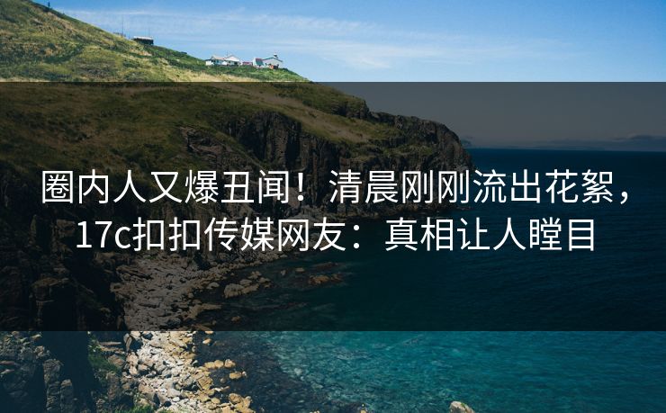圈内人又爆丑闻！清晨刚刚流出花絮，17c扣扣传媒网友：真相让人瞠目