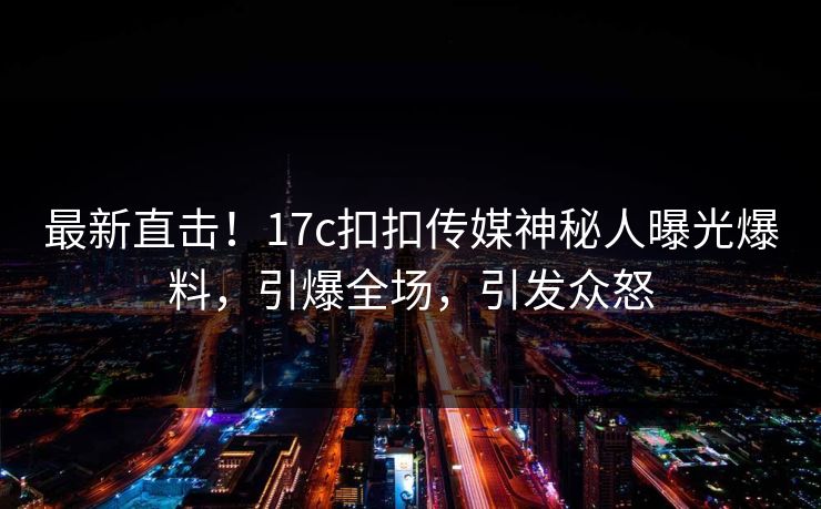 最新直击！17c扣扣传媒神秘人曝光爆料，引爆全场，引发众怒