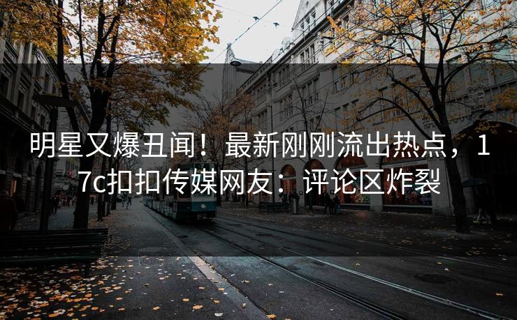 明星又爆丑闻！最新刚刚流出热点，17c扣扣传媒网友：评论区炸裂